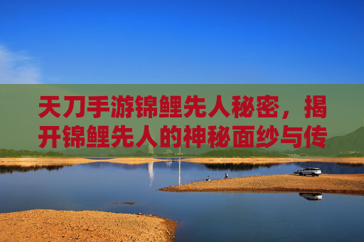 天刀手游锦鲤先人秘密，揭开锦鲤先人的神秘面纱与传承之谜，天刀手游锦鲤先人秘密，揭开神秘面纱与传承之谜