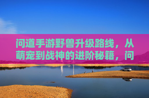 问道手游野兽升级路线,从萌宠到战神的进阶秘籍,问道手游野兽升级路线,从萌宠到战神的进阶秘籍