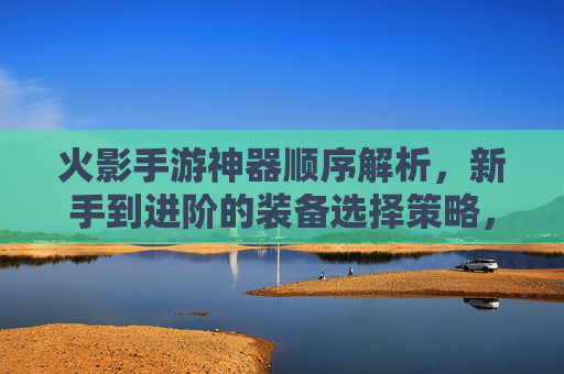 火影手游神器顺序解析，新手到进阶的装备选择策略，火影手游神器装备顺序解析，新手到进阶的选择策略