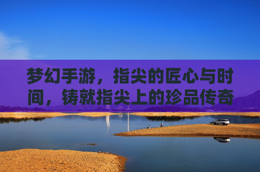 梦幻手游，指尖的匠心与时间，铸就指尖上的珍品传奇，梦幻手游，指尖的匠心与时间，铸就指尖上的珍品传奇