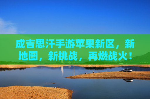 成吉思汗手游苹果新区，新地图，新挑战，再燃战火！成吉思汗手游苹果新区，新地图，新挑战，再燃战火！