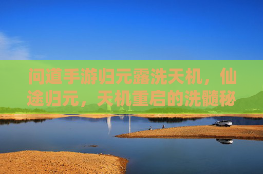 问道手游归元露洗天机,仙途归元,天机重启的洗髓秘境,问道手游归元露洗天机,仙途归元,天机重启的洗髓秘境