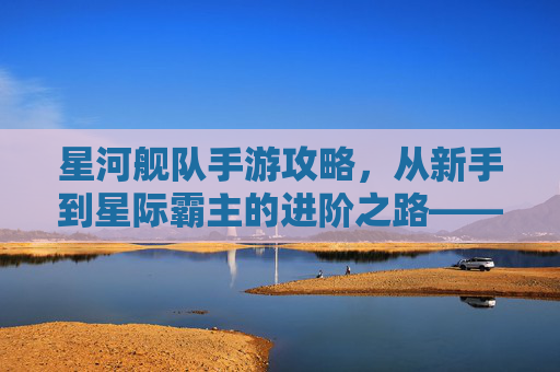 星河舰队手游攻略，从新手到星际霸主的进阶之路——新手玩家必读指南，星河舰队手游攻略，从新手到星际霸主的进阶之路——新手玩家必读指南