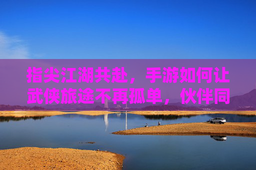 指尖江湖共赴,手游如何让武侠旅途不再孤单,伙伴同行铸就经典,指尖江湖共赴,手游如何让伙伴同行,让武侠旅途不再孤单铸就经典
