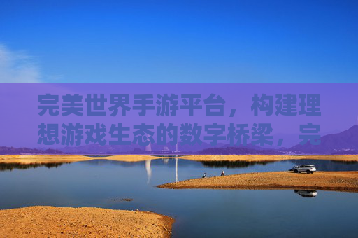 完美世界手游平台,构建理想游戏生态的数字桥梁,完美世界手游平台,构建理想游戏生态的数字桥梁