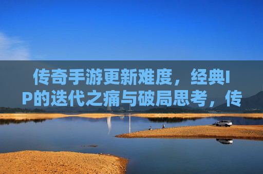传奇手游更新难度，经典IP的迭代之痛与破局思考，传奇手游更新难度，经典IP的迭代之痛与破局思考