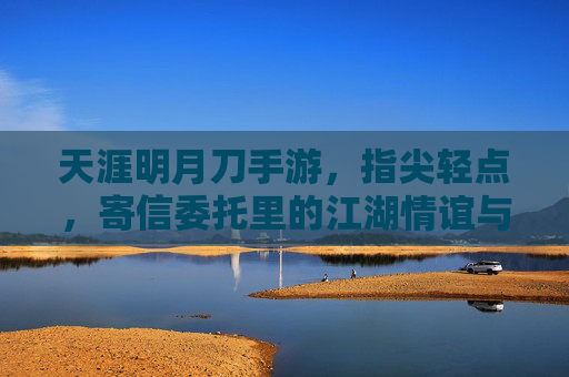 天涯明月刀手游，指尖轻点，寄信委托里的江湖情谊与指尖烟火，天涯明月刀手游，指尖轻点，寄信委托里的江湖情谊与指尖烟火