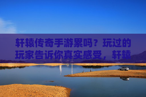 轩辕传奇手游累吗?玩过的玩家告诉你真实感受,轩辕传奇手游累吗?玩过的玩家告诉你真实感受