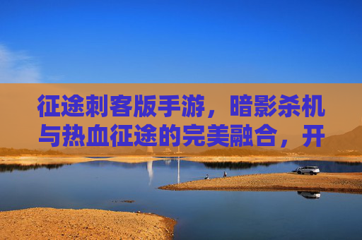 征途刺客版手游,暗影杀机与热血征途的完美融合,开启全新暗杀时代,征途刺客版手游,暗影杀机与热血征途融合,开启全新暗杀时代