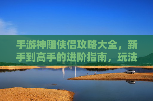 手游神雕侠侣攻略大全，新手到高手的进阶指南，玩法技巧全解析，手游神雕侠侣攻略大全，新手到高手的进阶指南，玩法技巧全解析