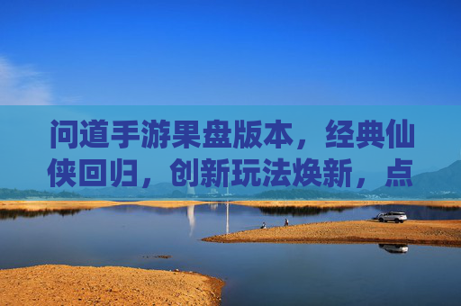 问道手游果盘版本，经典仙侠回归，创新玩法焕新，点燃玩家热血，问道手游果盘版本，经典仙侠回归，创新玩法焕新，点燃玩家热血