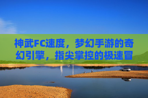 神武FC速度,梦幻手游的奇幻引擎,指尖掌控的极速冒险,神武FC速度,梦幻手游的奇幻引擎,指尖掌控的极速冒险