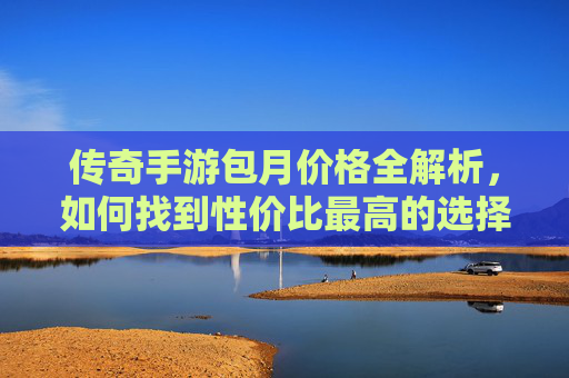 传奇手游包月价格全解析，如何找到性价比最高的选择？传奇手游包月价格全解析，如何找到性价比最高的选择？