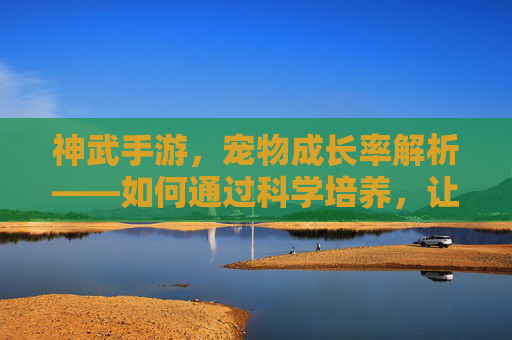 神武手游,宠物成长率解析——如何通过科学培养,让神宠实力最大化?神武手游宠物成长率解析——如何科学培养,让神宠实力最大化?