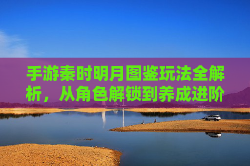 手游秦时明月图鉴玩法全解析，从角色解锁到养成进阶，解锁角色奥秘的实战指南，手游秦时明月图鉴玩法全解析，从角色解锁到养成进阶，解锁角色奥秘的实战指南