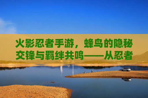 火影忍者手游，蜂鸟的隐秘交锋与羁绊共鸣——从忍者到伙伴的深度解析，火影忍者手游，蜂鸟的隐秘交锋与羁绊共鸣——从忍者到伙伴的深度解析