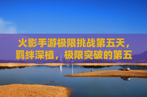 火影手游极限挑战第五天,羁绊深植,极限突破的第五日征程,火影手游极限挑战第五天,羁绊深植,极限突破的第五日征程