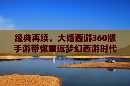 经典再续，大话西游360版手游带你重返梦幻西游时代——经典IP焕新，开启移动端新体验，经典再续，大话西游360版手游带你重返梦幻西游时代——经典IP焕新，开启移动端新体验