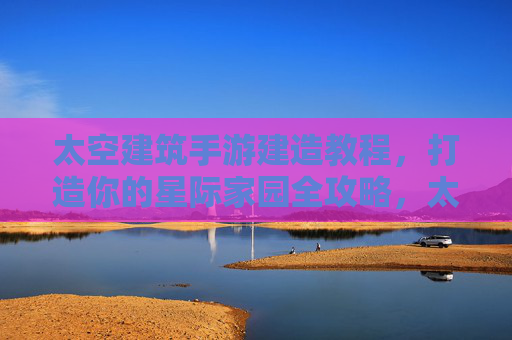 太空建筑手游建造教程，打造你的星际家园全攻略，太空建筑手游建造教程，打造你的星际家园全攻略
