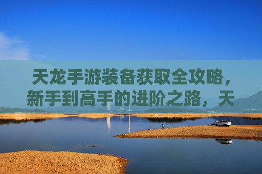 天龙手游装备获取全攻略，新手到高手的进阶之路，天龙手游装备获取全攻略，新手到高手的进阶之路