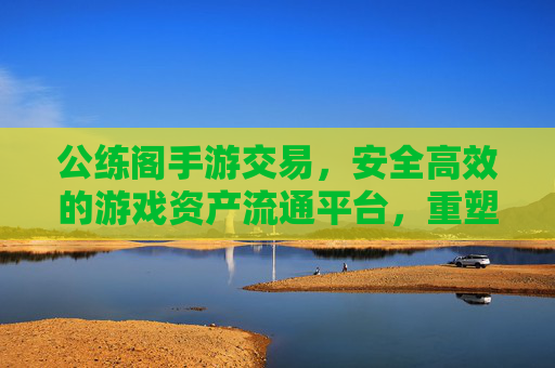 公练阁手游交易，安全高效的游戏资产流通平台，重塑玩家交易体验，公练阁手游交易，安全高效的游戏资产流通平台，重塑玩家交易体验