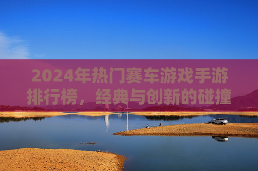 2024年热门赛车游戏手游排行榜，经典与创新的碰撞，燃情赛道等你征服，2024热门赛车游戏手游排行榜，经典与创新碰撞，燃情赛道等你征服