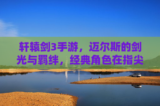 轩辕剑3手游，迈尔斯的剑光与羁绊，经典角色在指尖的全新绽放