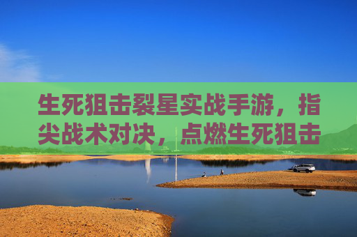 生死狙击裂星实战手游,指尖战术对决,点燃生死狙击的全新实战体验