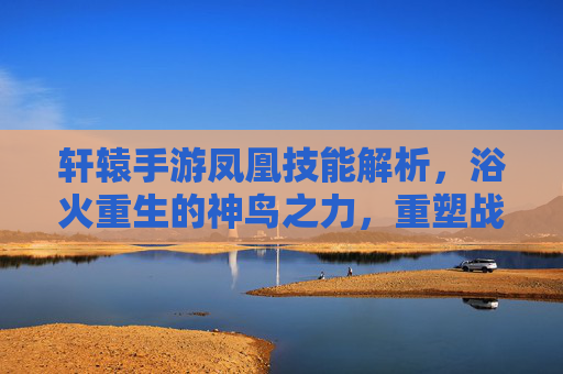 轩辕手游凤凰技能解析,浴火重生的神鸟之力,重塑战斗格局,轩辕手游凤凰技能解析,浴火重生的神鸟之力重塑战斗格局