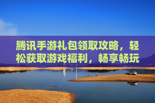 腾讯手游礼包领取攻略,轻松获取游戏福利,畅享畅玩体验!腾讯手游礼包领取攻略,轻松获取游戏福利,畅享畅玩体验