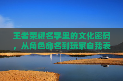 王者荣耀名字里的文化密码,从角色命名到玩家自我表达的独特印记