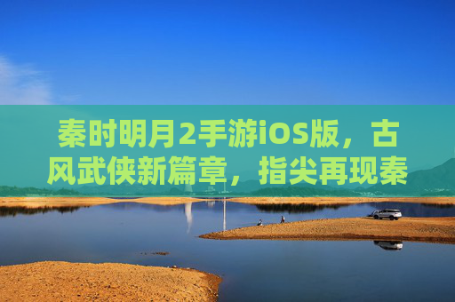 秦时明月2手游iOS版,古风武侠新篇章,指尖再现秦时风云,秦时明月2手游iOS版,古风武侠新篇章,指尖再现秦时风云