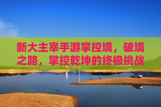 新大主宰手游掌控境,破境之路,掌控乾坤的终极挑战与荣耀