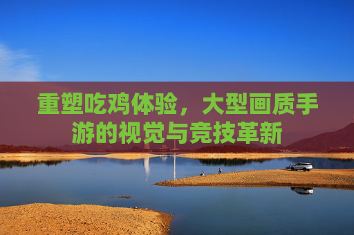 重塑吃鸡体验，大型画质手游的视觉与竞技革新