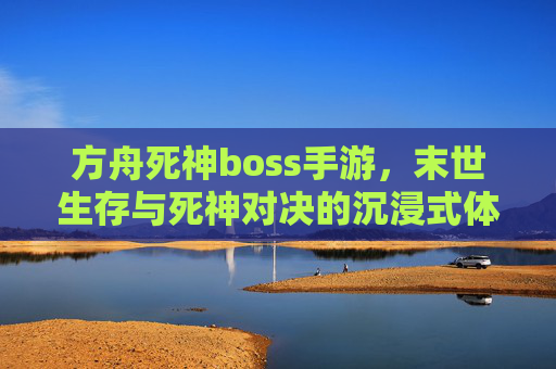 方舟死神boss手游，末世生存与死神对决的沉浸式体验，方舟死神boss手游，末世生存与死神对决的沉浸式体验