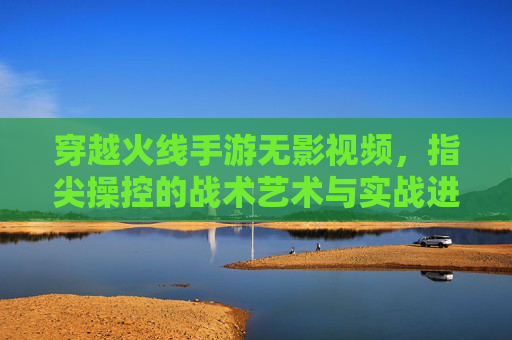 穿越火线手游无影视频,指尖操控的战术艺术与实战进阶