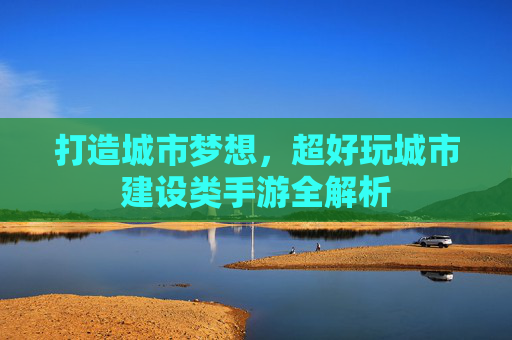 打造城市梦想,超好玩城市建设类手游全解析