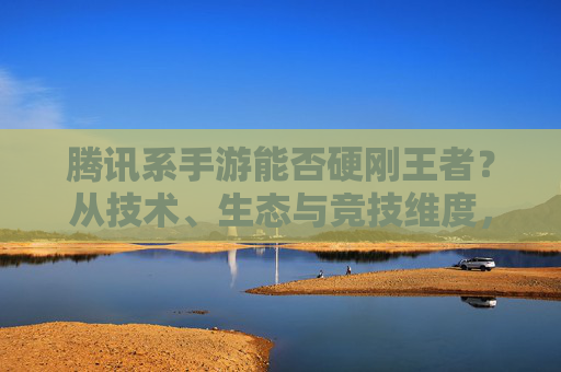 腾讯系手游能否硬刚王者?从技术、生态与竞技维度,看其能否在王者领域占得一席之地