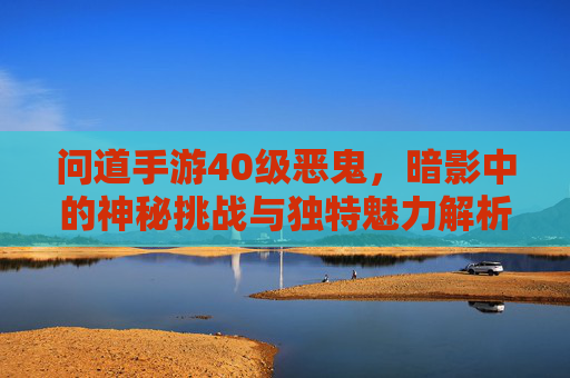 问道手游40级恶鬼,暗影中的神秘挑战与独特魅力解析,问道手游40级恶鬼,暗影挑战中的神秘魅力与独特玩法解析
