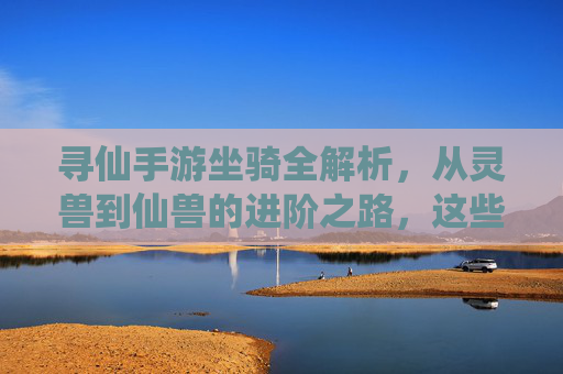 寻仙手游坐骑全解析,从灵兽到仙兽的进阶之路,这些坐骑你都知道吗?
