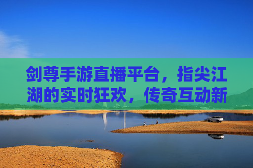 剑尊手游直播平台，指尖江湖的实时狂欢，传奇互动新体验