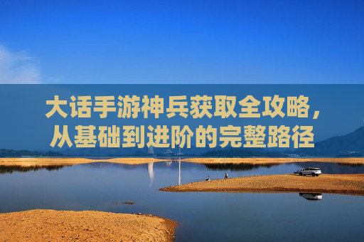 大话手游神兵获取全攻略,从基础到进阶的完整路径