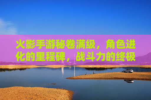 火影手游秘卷满级，角色进化的里程碑，战斗力的终极跃升