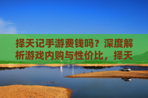 择天记手游费钱吗?深度解析游戏内购与性价比,择天记手游费钱吗?深度解析游戏内购与性价比