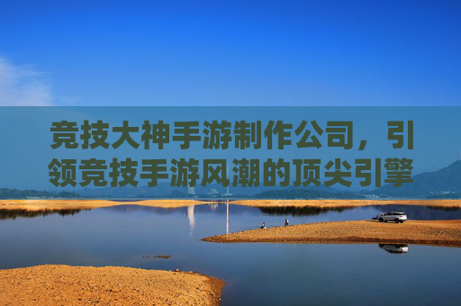 竞技大神手游制作公司,引领竞技手游风潮的顶尖引擎与匠心之作,顶尖竞技手游制作公司,引领风潮的顶尖引擎与匠心之作