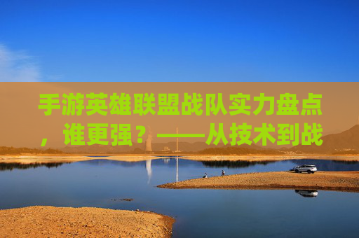 手游英雄联盟战队实力盘点,谁更强?——从技术到战术,解析各战队统治力
