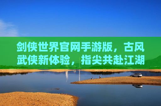 剑侠世界官网手游版,古风武侠新体验,指尖共赴江湖之约