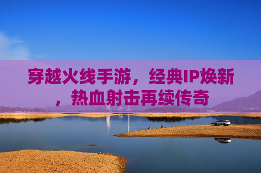 穿越火线手游，经典IP焕新，热血射击再续传奇