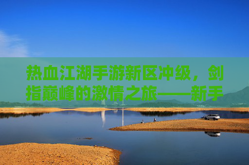 热血江湖手游新区冲级,剑指巅峰的激情之旅——新手玩家冲级全攻略
