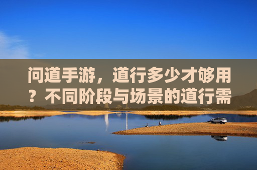 问道手游,道行多少才够用?不同阶段与场景的道行需求解析